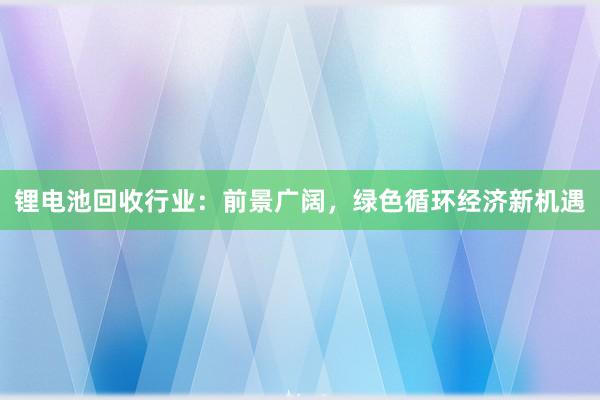 锂电池回收行业：前景广阔，绿色循环经济新机遇